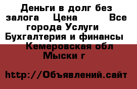 Деньги в долг без залога  › Цена ­ 100 - Все города Услуги » Бухгалтерия и финансы   . Кемеровская обл.,Мыски г.